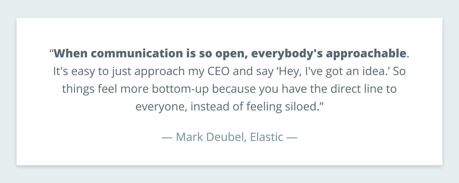 Quote from Mark Deubel that reads: ""When communication is so open, everybody's approachable. It's easy to just approach my CEO and say ‘Hey, I've got an idea.’ So things feel more bottom-up because you have the direct line to everyone, instead of feeling siloed.”