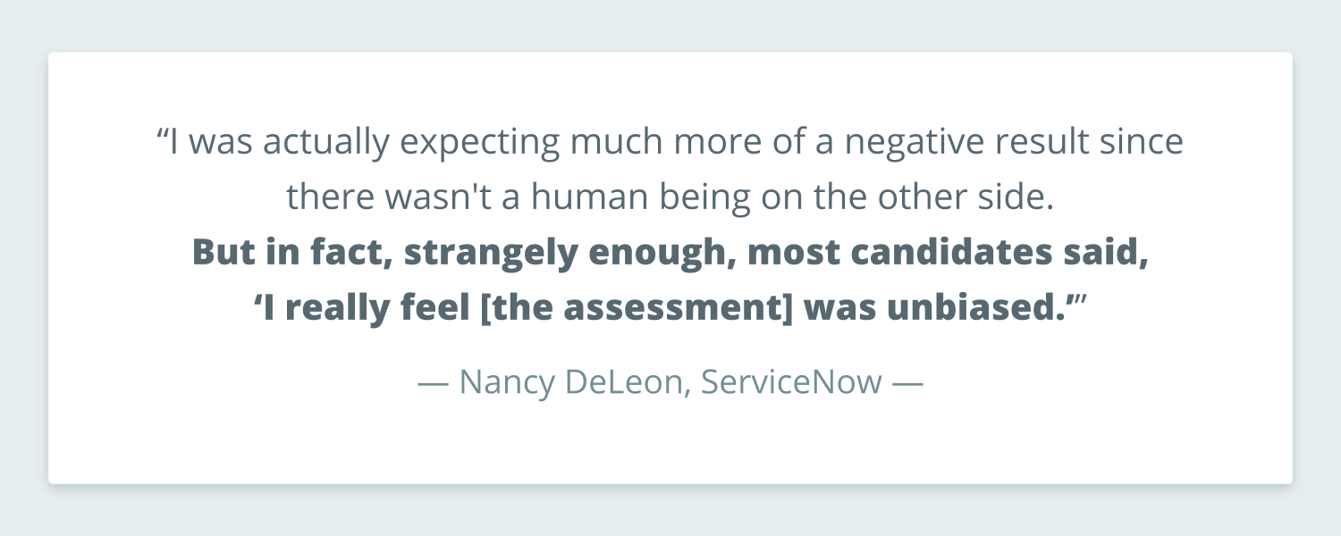 Pull quote from Nancy DeLeon from ServiceNow that reads: “I was actually expecting much more of a negative result since there wasn't a human being on the other side. But in fact, strangely enough, most candidates said, ‘I really feel [the assessment] was unbiased.’”
