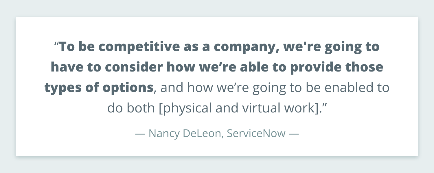 Quote from Nancy DeLeon of ServiceNow that reads: “To be competitive as a company, we're going to have to consider how we’re able to provide those types of options, and how we’re going to be enabled to do both [physical and virtual work].”