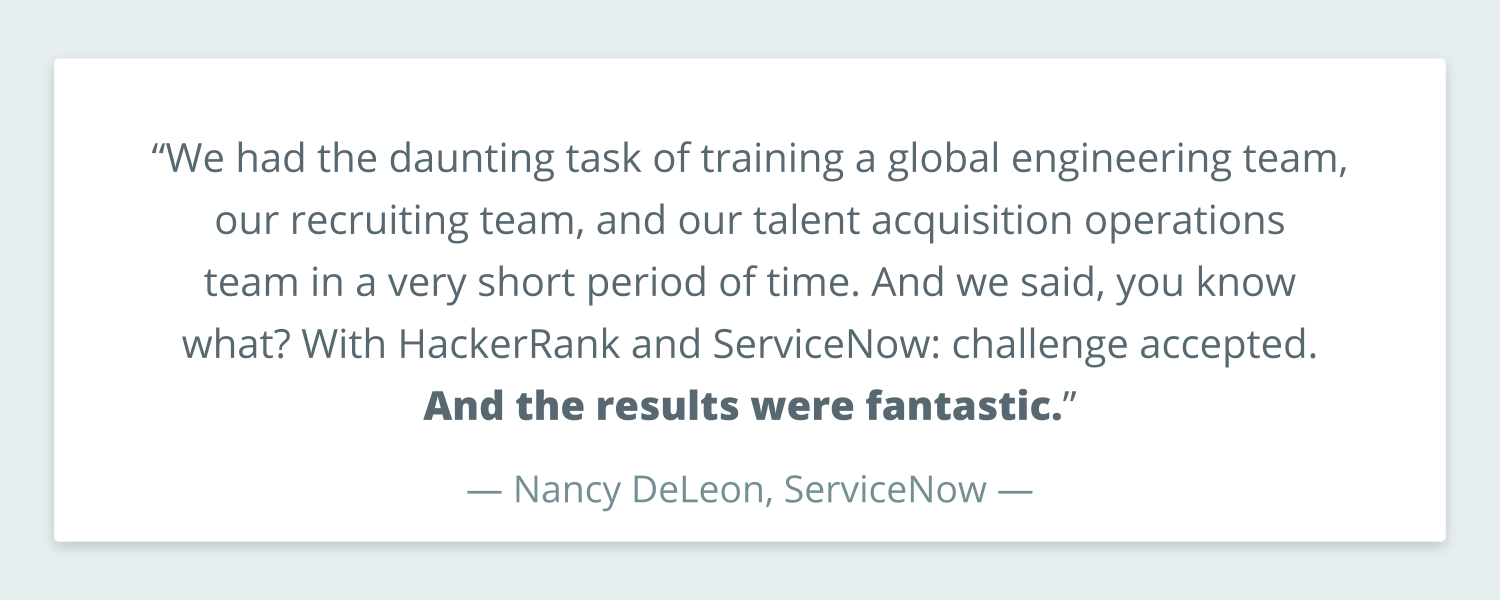 Quote from Nancy DeLeon of ServiceNow that reads: “We had the daunting task of training a global engineering team, our recruiting team, and our talent acquisition operations team in a very short period of time. And we said, you know what? With HackerRank and ServiceNow: challenge accepted. And the results were fantastic.”